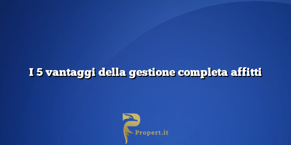 I 5 vantaggi della gestione completa affitti