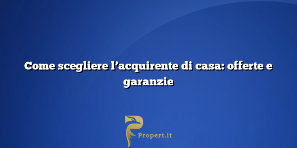 Come scegliere l’acquirente di casa: offerte e garanzie