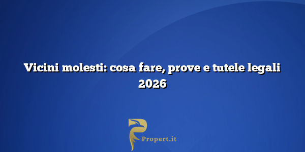 Vicini molesti: cosa fare, prove e tutele legali 2026