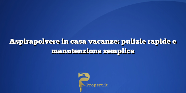 Aspirapolvere in casa vacanze: pulizie rapide e manutenzione semplice
