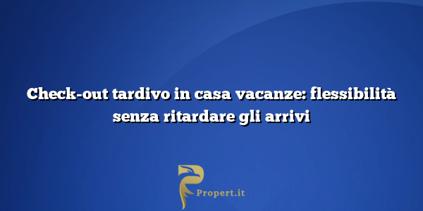 Check-out tardivo in casa vacanze: flessibilità senza ritardare gli arrivi
